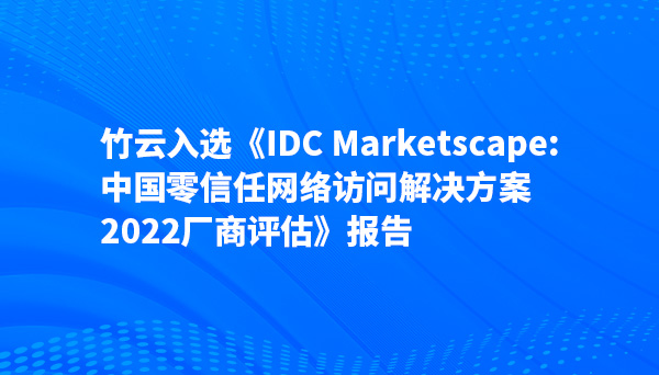 竹云入选《IDC MarketScape：中国零信任网络访问解决方案，2022厂商评估》报告